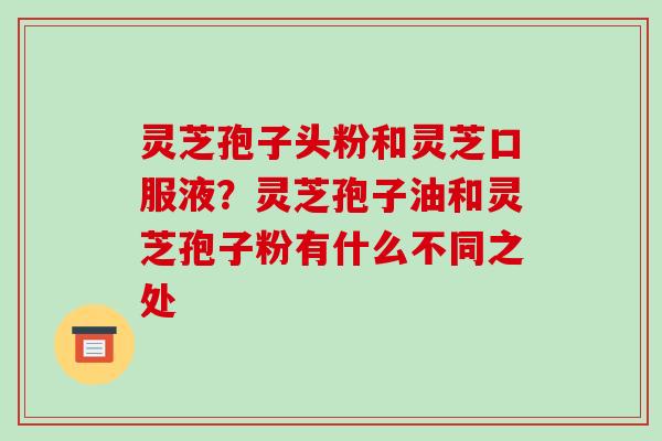 灵芝孢子头粉和灵芝口服液？灵芝孢子油和灵芝孢子粉有什么不同之处