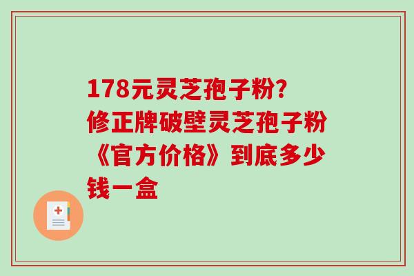 178元灵芝孢子粉？修正牌破壁灵芝孢子粉《官方价格》到底多少钱一盒