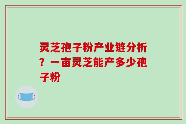 灵芝孢子粉产业链分析？一亩灵芝能产多少孢子粉
