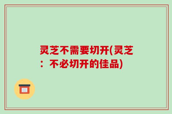 灵芝不需要切开(灵芝:不必切开的佳品) 灵芝不需要切开(灵芝:不必切开的佳品)