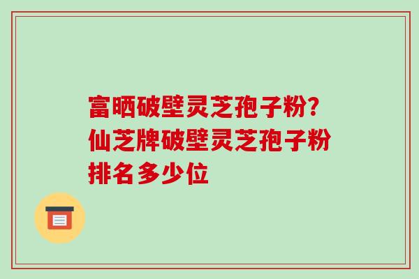 富晒破壁灵芝孢子粉?仙芝牌破壁灵芝孢子粉排名多少位 富晒破壁灵芝孢子粉?仙芝牌破壁灵芝孢子粉排名多少位