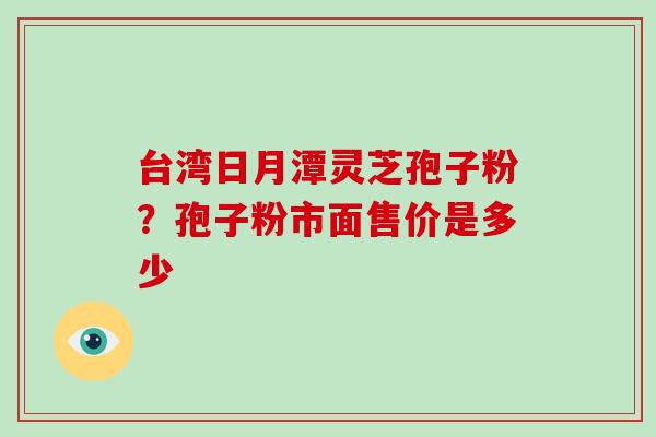 台湾日月潭灵芝孢子粉？孢子粉市面售价是多少