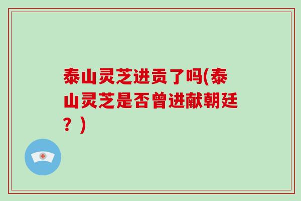 泰山灵芝进贡了吗(泰山灵芝是否曾进献朝廷?) 泰山灵芝进贡了吗(泰山灵芝是否曾进献朝廷?)