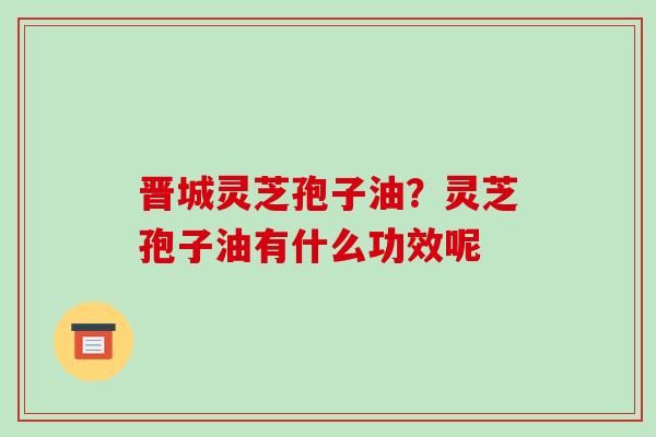晋城灵芝孢子油？灵芝孢子油有什么功效呢