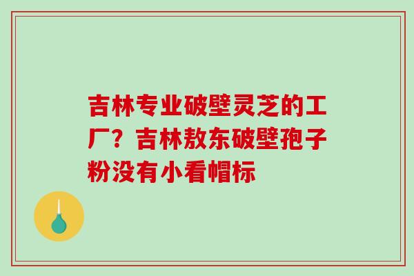 吉林专业破壁灵芝的工厂?吉林敖东破壁孢子粉没有小看帽标 吉林专业破壁灵芝的工厂?吉林敖东破壁孢子粉没有小看帽标