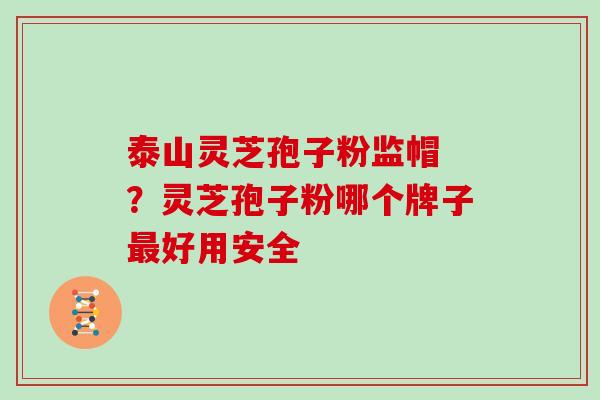 泰山灵芝孢子粉监帽 ？灵芝孢子粉哪个牌子好用安全