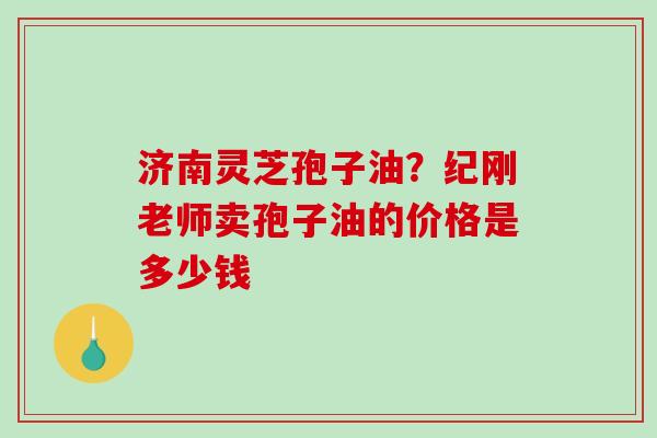 济南灵芝孢子油?纪刚老师卖孢子油的价格是多少钱 济南灵芝孢子油?纪刚老师卖孢子油的价格是多少钱