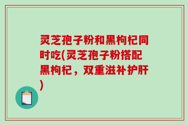 灵芝孢子粉和黑枸杞同时吃(灵芝孢子粉搭配黑枸杞，双重滋补)