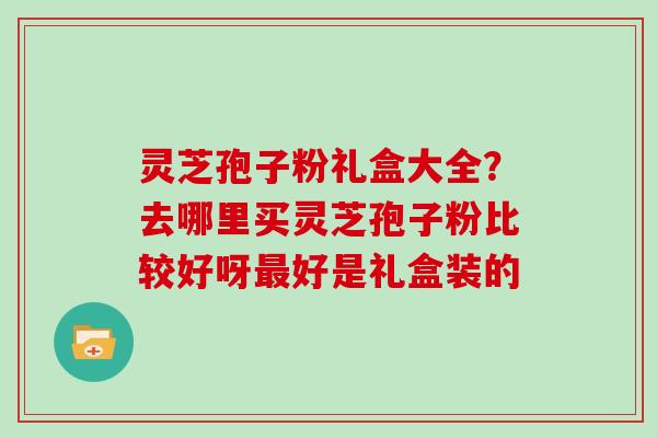 灵芝孢子粉礼盒大全?去哪里买灵芝孢子粉比较好呀好是礼盒装的 灵芝孢子粉礼盒大全?去哪里买灵芝孢子粉比较好呀好是礼盒装的