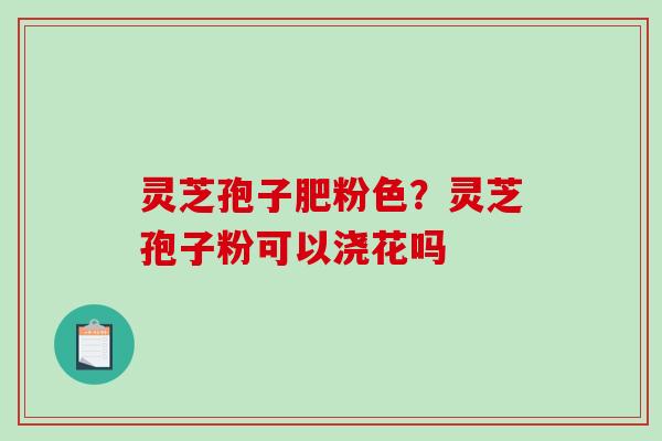 灵芝孢子肥粉色？灵芝孢子粉可以浇花吗
