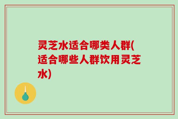 灵芝水适合哪类人群(适合哪些人群饮用灵芝水)