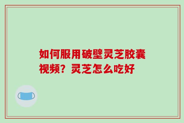 如何服用破壁灵芝胶囊视频?灵芝怎么吃好 如何服用破壁灵芝胶囊视频?灵芝怎么吃好