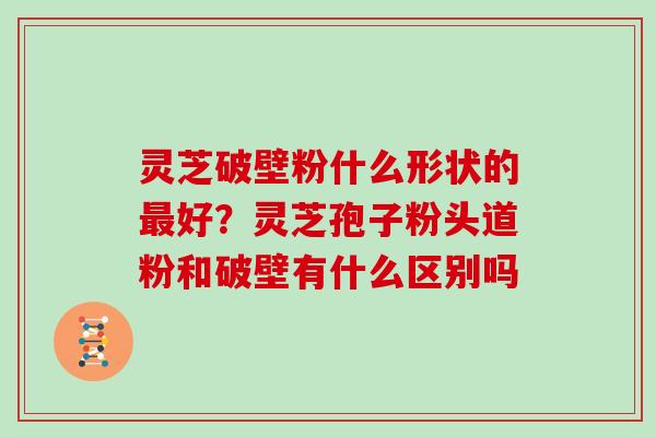 灵芝破壁粉什么形状的好？灵芝孢子粉头道粉和破壁有什么区别吗