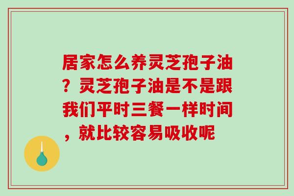 居家怎么养灵芝孢子油？灵芝孢子油是不是跟我们平时三餐一样时间，就比较容易吸收呢