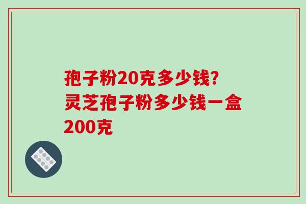 孢子粉20克多少钱？灵芝孢子粉多少钱一盒200克