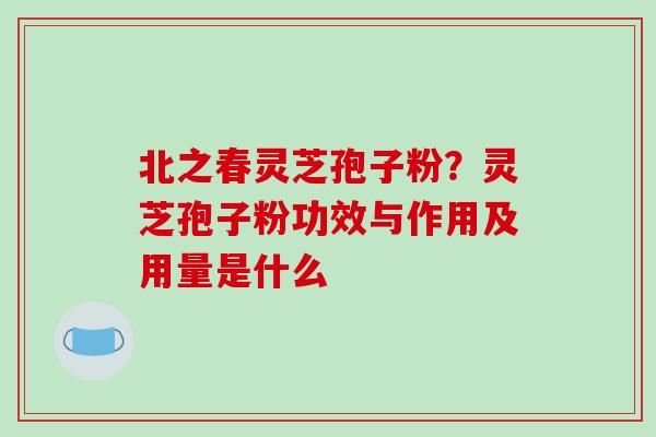 北之春灵芝孢子粉？灵芝孢子粉功效与作用及用量是什么