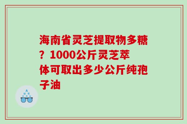 海南省灵芝提取物多糖？1000公斤灵芝萃体可取出多少公斤纯孢子油