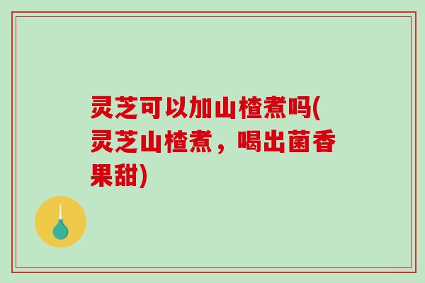 灵芝可以加山楂煮吗(灵芝山楂煮，喝出菌香果甜)