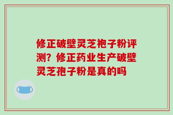 修正破壁灵芝袍子粉评测？修正药业生产破壁灵芝孢子粉是真的吗