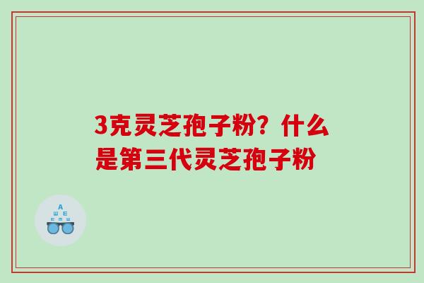 3克灵芝孢子粉?什么是第三代灵芝孢子粉 3克灵芝孢子粉?什么是第三代灵芝孢子粉