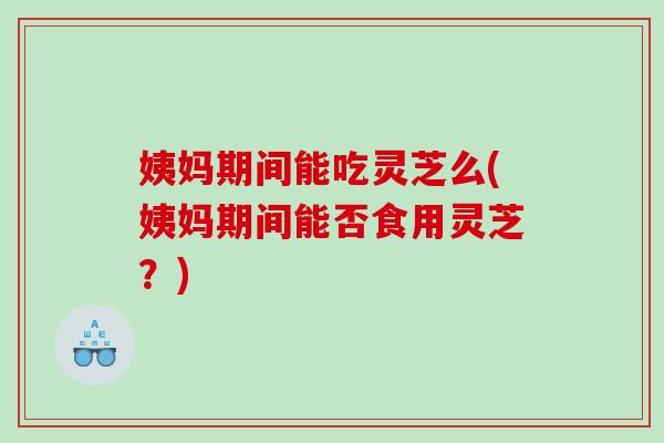 姨妈期间能吃灵芝么(姨妈期间能否食用灵芝？)