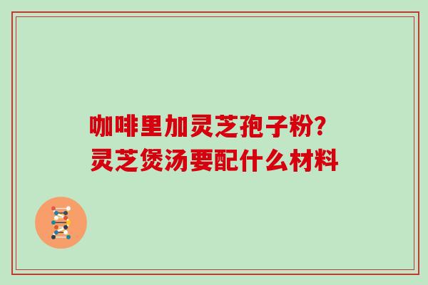 咖啡里加灵芝孢子粉?灵芝煲汤要配什么材料 咖啡里加灵芝孢子粉?灵芝煲汤要配什么材料