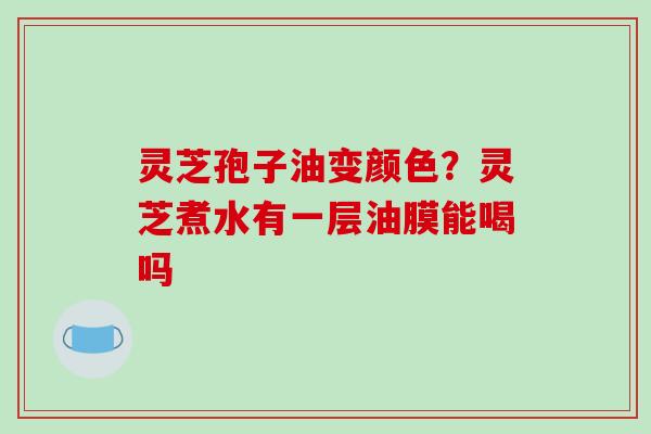 灵芝孢子油变颜色?灵芝煮水有一层油膜能喝吗 灵芝孢子油变颜色?灵芝煮水有一层油膜能喝吗