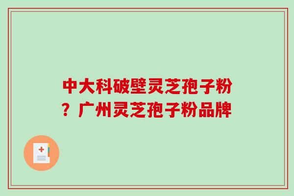 中大科破壁灵芝孢子粉?广州灵芝孢子粉品牌 中大科破壁灵芝孢子粉?广州灵芝孢子粉品牌