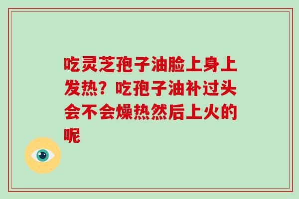 吃灵芝孢子油脸上身上发热?吃孢子油补过头会不会燥热然后上火的呢 吃灵芝孢子油脸上身上发热?吃孢子油补过头会不会燥热然后上火的呢