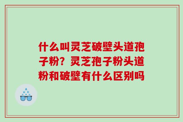 什么叫灵芝破壁头道孢子粉？灵芝孢子粉头道粉和破壁有什么区别吗