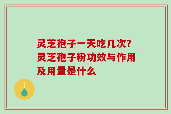 灵芝孢子一天吃几次?灵芝孢子粉功效与作用及用量是什么 灵芝孢子一天吃几次?灵芝孢子粉功效与作用及用量是什么