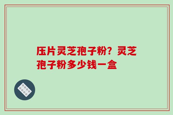压片灵芝孢子粉？灵芝孢子粉多少钱一盒