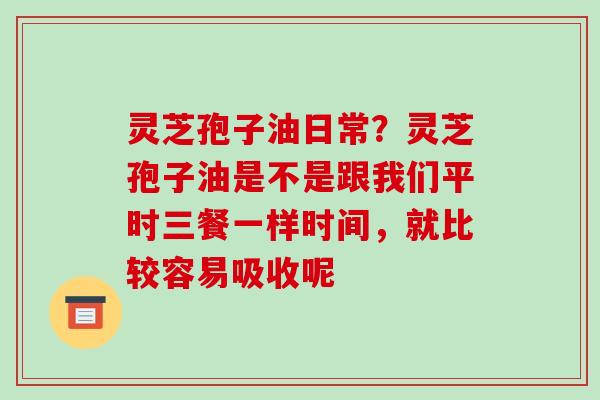 灵芝孢子油日常?灵芝孢子油是不是跟我们平时三餐一样时间,就比较容易吸收呢 灵芝孢子油日常?灵芝孢子油是不是跟我们平时三餐一样时间,就比较容易吸收呢
