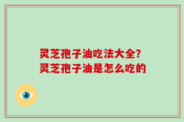 灵芝孢子油吃法大全?灵芝孢子油是怎么吃的 灵芝孢子油吃法大全?灵芝孢子油是怎么吃的