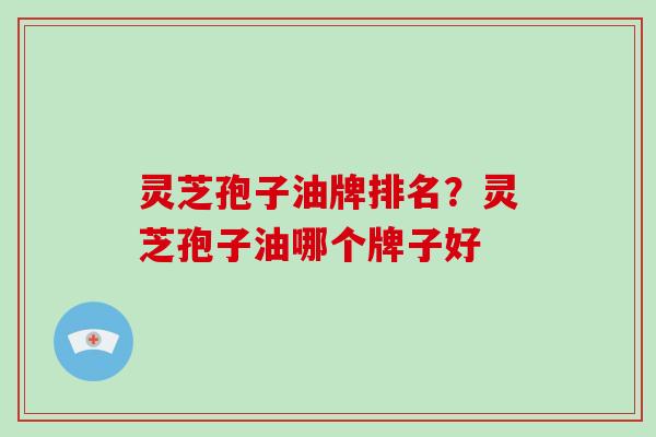 灵芝孢子油牌排名？灵芝孢子油哪个牌子好