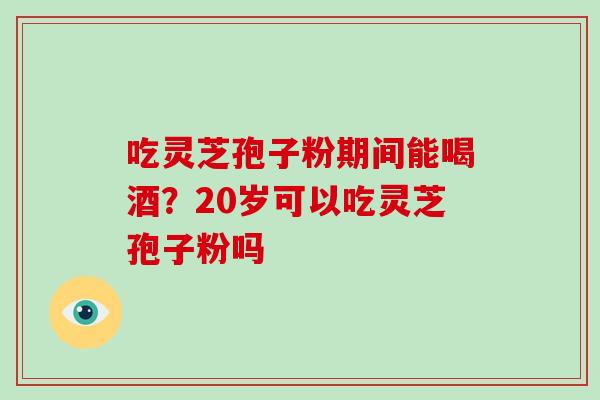 吃灵芝孢子粉期间能喝酒？20岁可以吃灵芝孢子粉吗