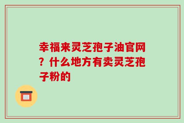 幸福来灵芝孢子油官网?什么地方有卖灵芝孢子粉的 幸福来灵芝孢子油官网?什么地方有卖灵芝孢子粉的