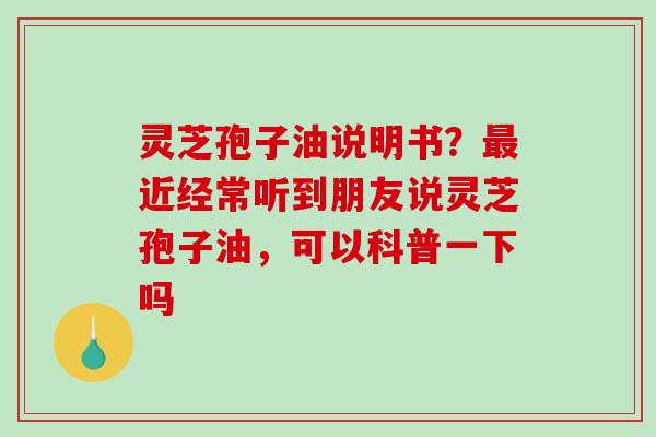 灵芝孢子油说明书？近经常听到朋友说灵芝孢子油，可以科普一下吗