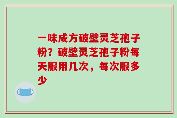 一味成方破壁灵芝孢子粉?破壁灵芝孢子粉每天服用几次,每次服多少 一味成方破壁灵芝孢子粉?破壁灵芝孢子粉每天服用几次,每次服多少