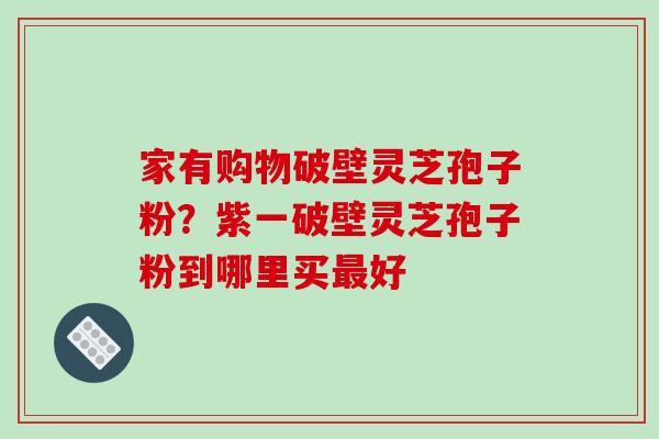 家有购物破壁灵芝孢子粉？紫一破壁灵芝孢子粉到哪里买好