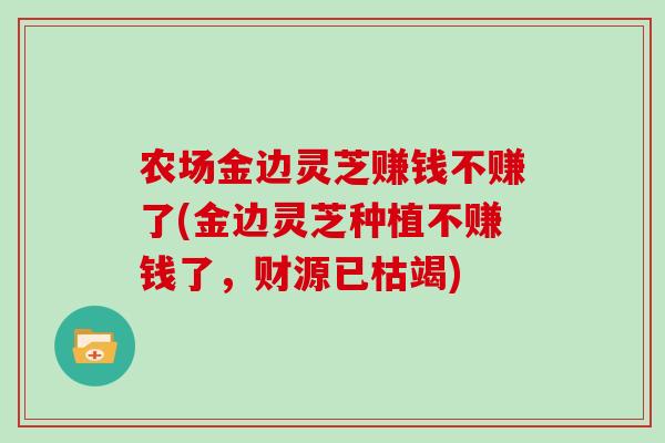 农场金边灵芝赚钱不赚了(金边灵芝种植不赚钱了，财源已枯竭)