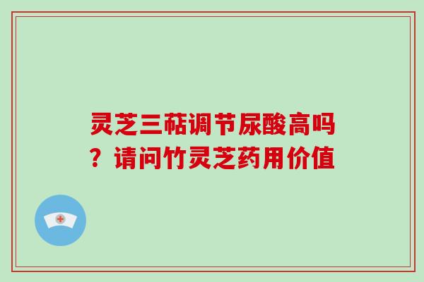 灵芝三萜调节尿酸高吗？请问竹灵芝药用价值