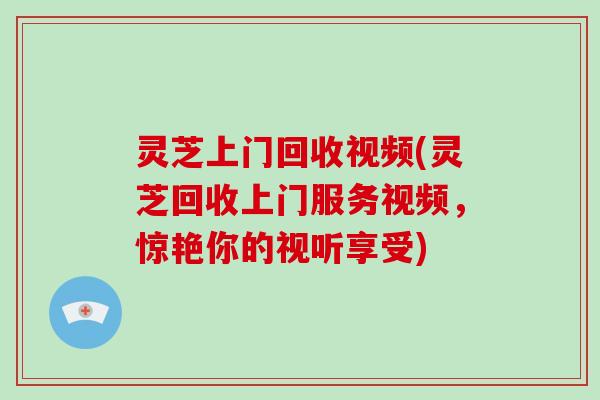 灵芝上门回收视频(灵芝回收上门服务视频，惊艳你的视听享受)