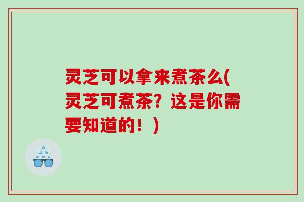 灵芝可以拿来煮茶么(灵芝可煮茶?这是你需要知道的!) 灵芝可以拿来煮茶么(灵芝可煮茶?这是你需要知道的!)