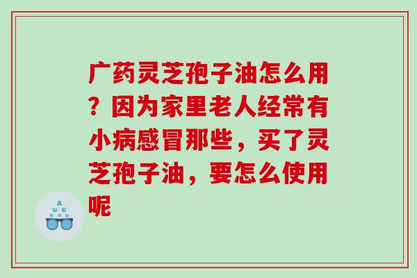 广药灵芝孢子油怎么用？因为家里老人经常有小那些，买了灵芝孢子油，要怎么使用呢