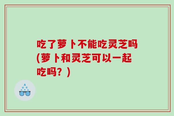 吃了萝卜不能吃灵芝吗(萝卜和灵芝可以一起吃吗?) 吃了萝卜不能吃灵芝吗(萝卜和灵芝可以一起吃吗?)