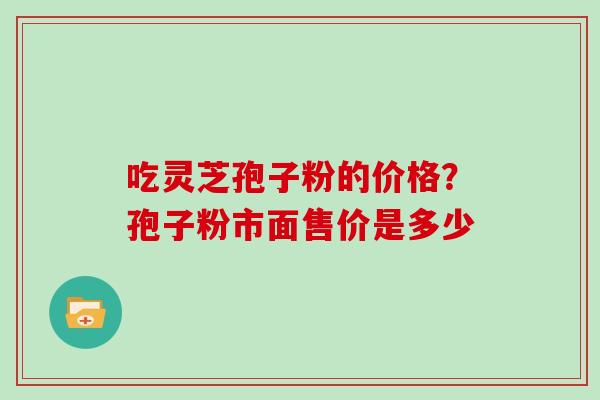 吃灵芝孢子粉的价格？孢子粉市面售价是多少
