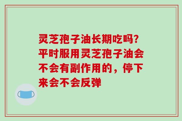 灵芝孢子油长期吃吗？平时服用灵芝孢子油会不会有副作用的，停下来会不会反弹