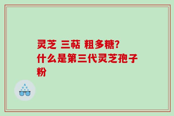 灵芝 三萜 粗多糖？什么是第三代灵芝孢子粉