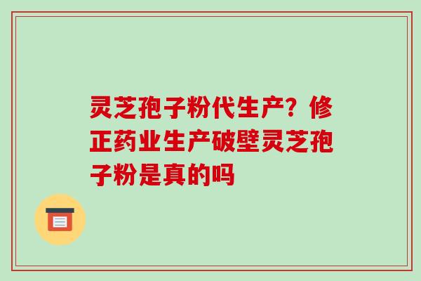 灵芝孢子粉代生产？修正药业生产破壁灵芝孢子粉是真的吗